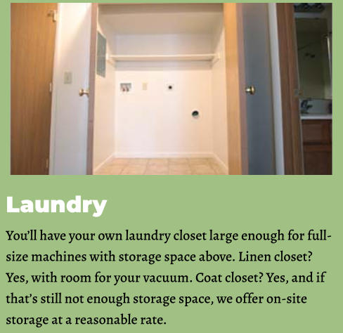 Laundry You’ll have your own laundry closet large enough for full-size machines with storage space above. Linen closet? Yes, with room for your vacuum. Coat closet? Yes, and if that’s still not enough storage space, we offer on-site storage at a reasonable rate.